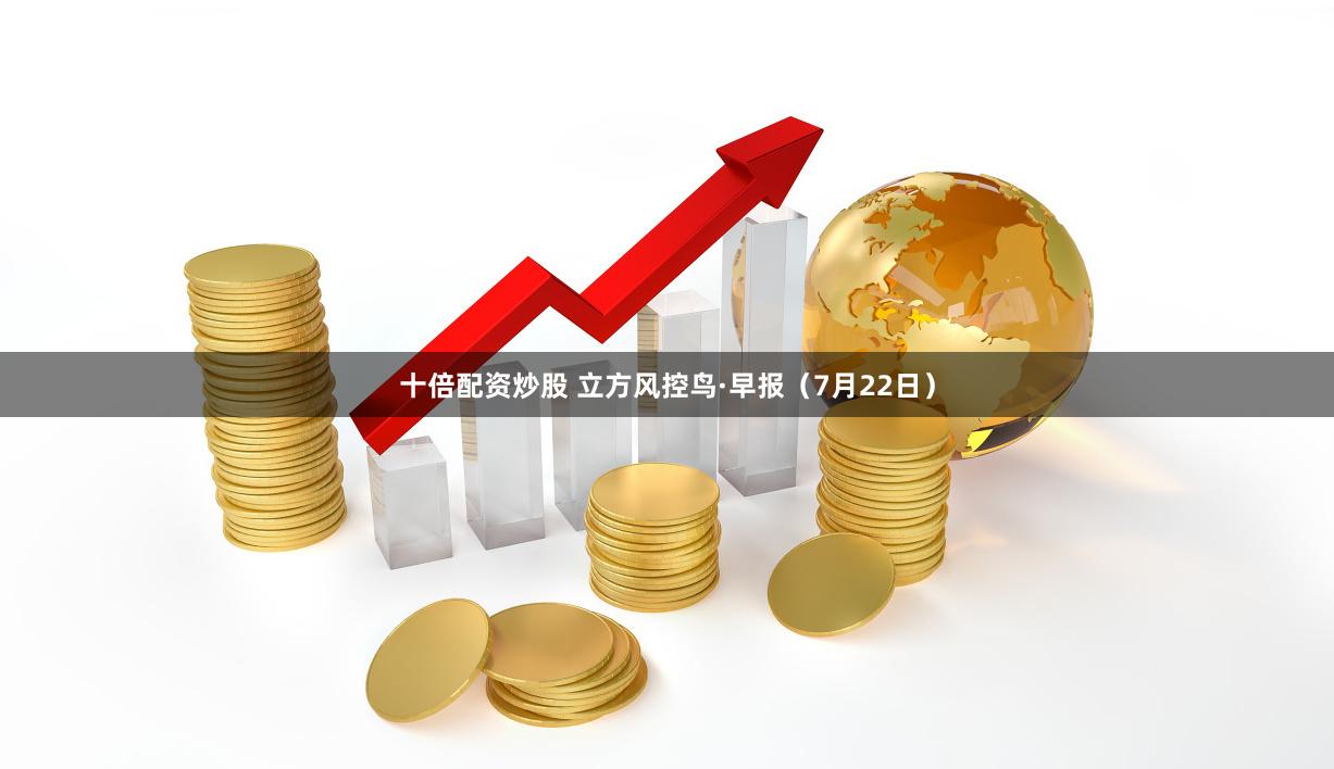十倍配资炒股 立方风控鸟·早报（7月22日）