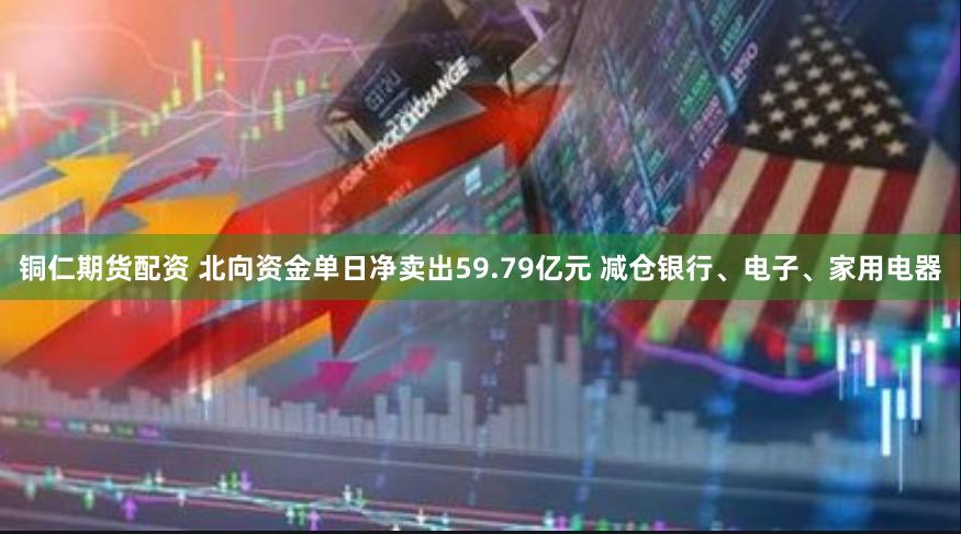 铜仁期货配资 北向资金单日净卖出59.79亿元 减仓银行、电子、家用电器