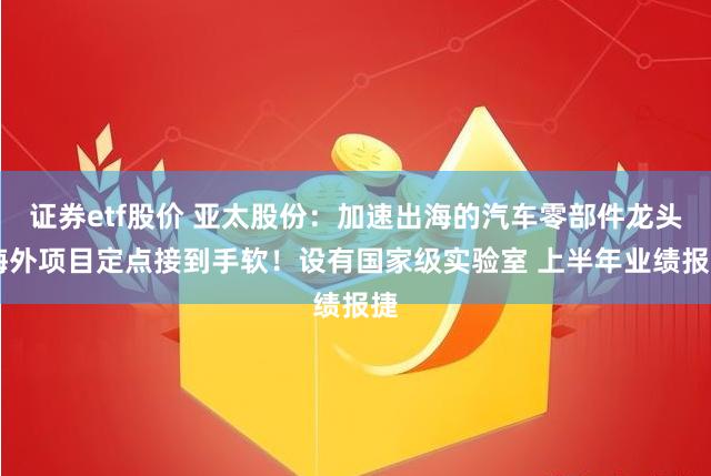 证券etf股价 亚太股份：加速出海的汽车零部件龙头 海外项目定点接到手软！设有国家级实验室 上半年业绩报捷