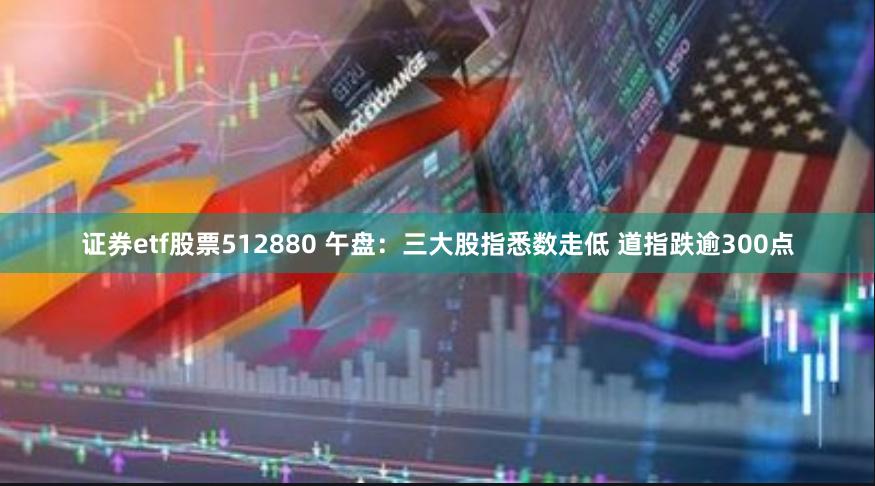 证券etf股票512880 午盘：三大股指悉数走低 道指跌逾300点