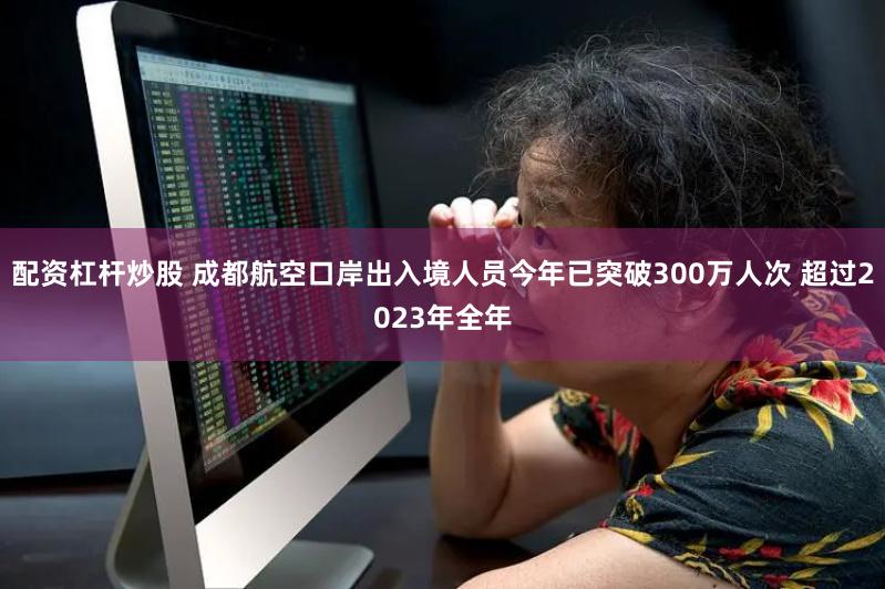 配资杠杆炒股 成都航空口岸出入境人员今年已突破300万人次 超过2023年全年