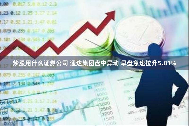 炒股用什么证券公司 通达集团盘中异动 早盘急速拉升5.81%