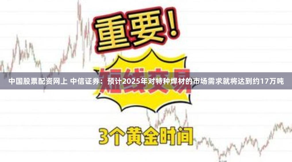 中国股票配资网上 中信证券：预计2025年对特种焊材的市场需求就将达到约17万吨