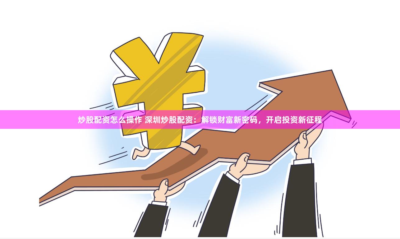 炒股配资怎么操作 深圳炒股配资：解锁财富新密码，开启投资新征程
