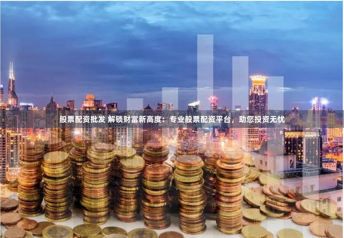 股票配资批发 解锁财富新高度：专业股票配资平台，助您投资无忧