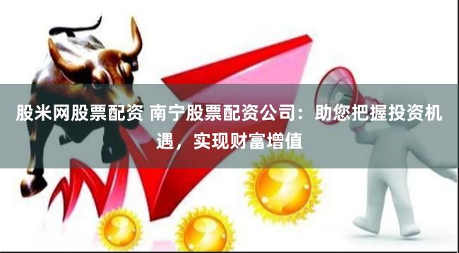 股米网股票配资 南宁股票配资公司：助您把握投资机遇，实现财富增值