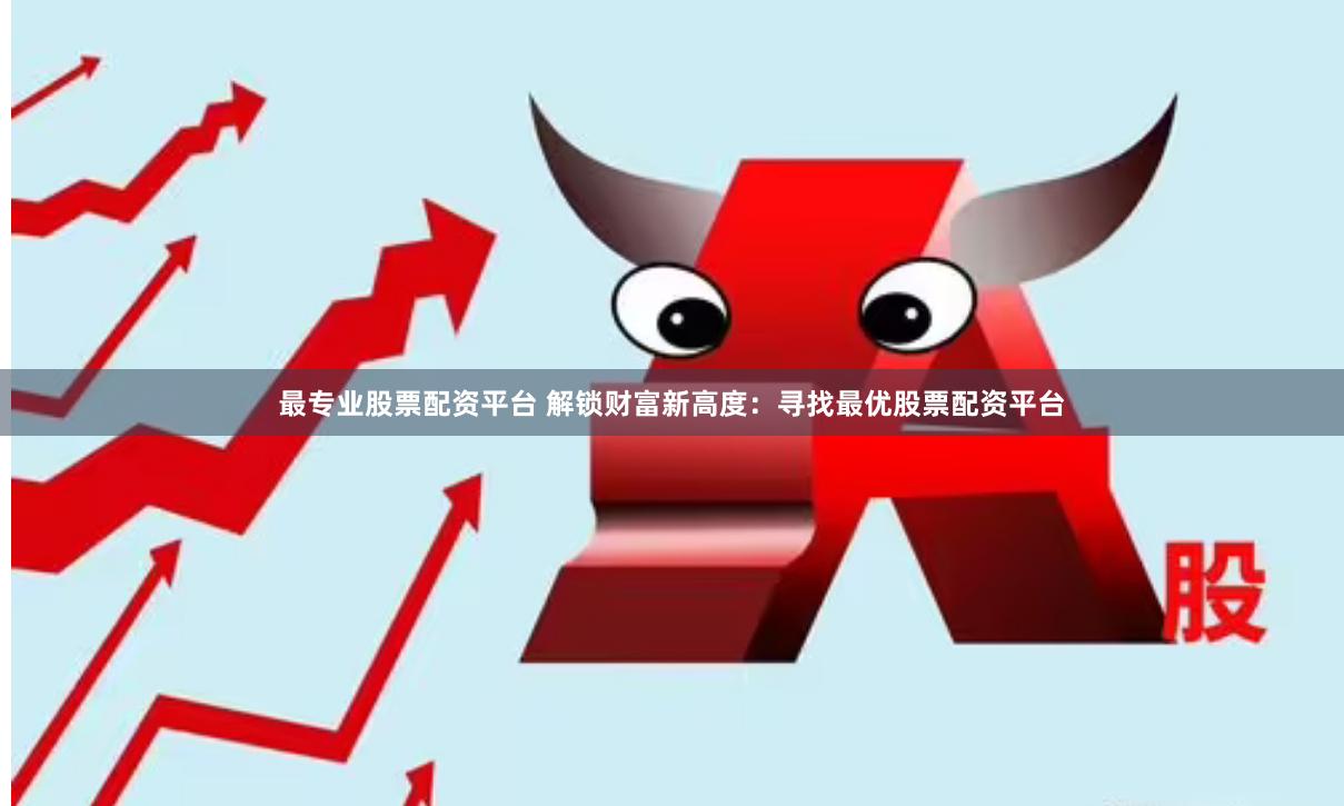 最专业股票配资平台 解锁财富新高度：寻找最优股票配资平台