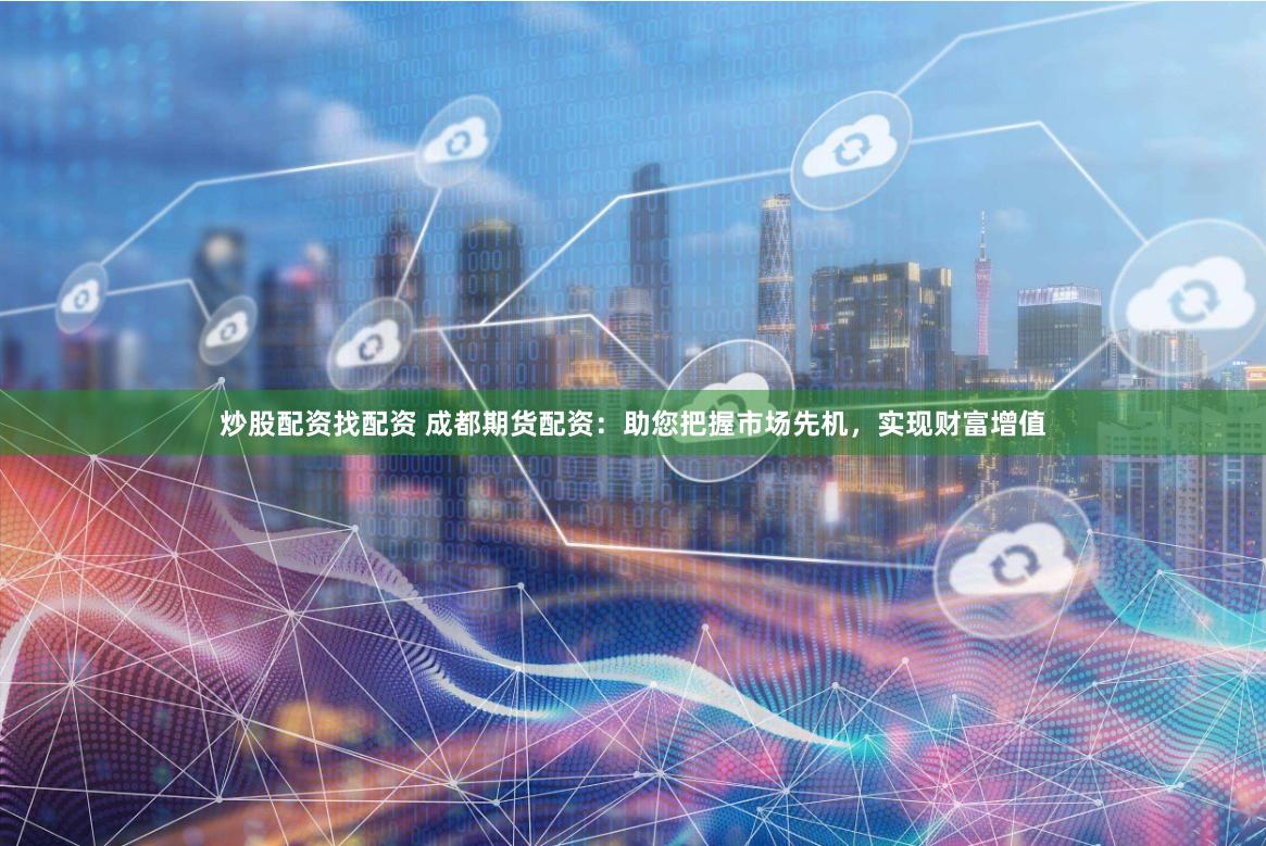 炒股配资找配资 成都期货配资：助您把握市场先机，实现财富增值