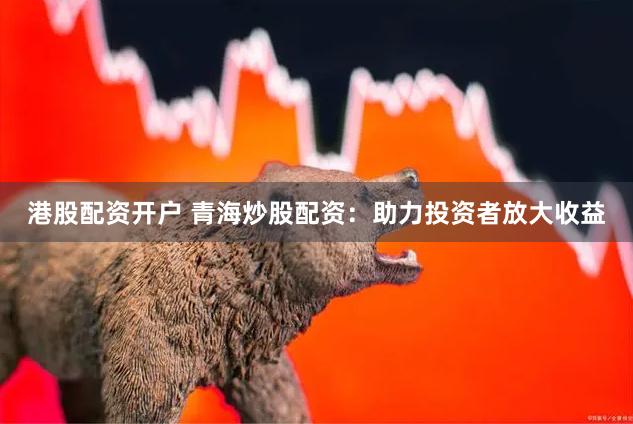 港股配资开户 青海炒股配资：助力投资者放大收益