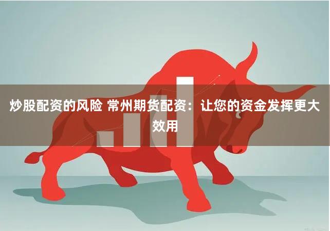 炒股配资的风险 常州期货配资：让您的资金发挥更大效用